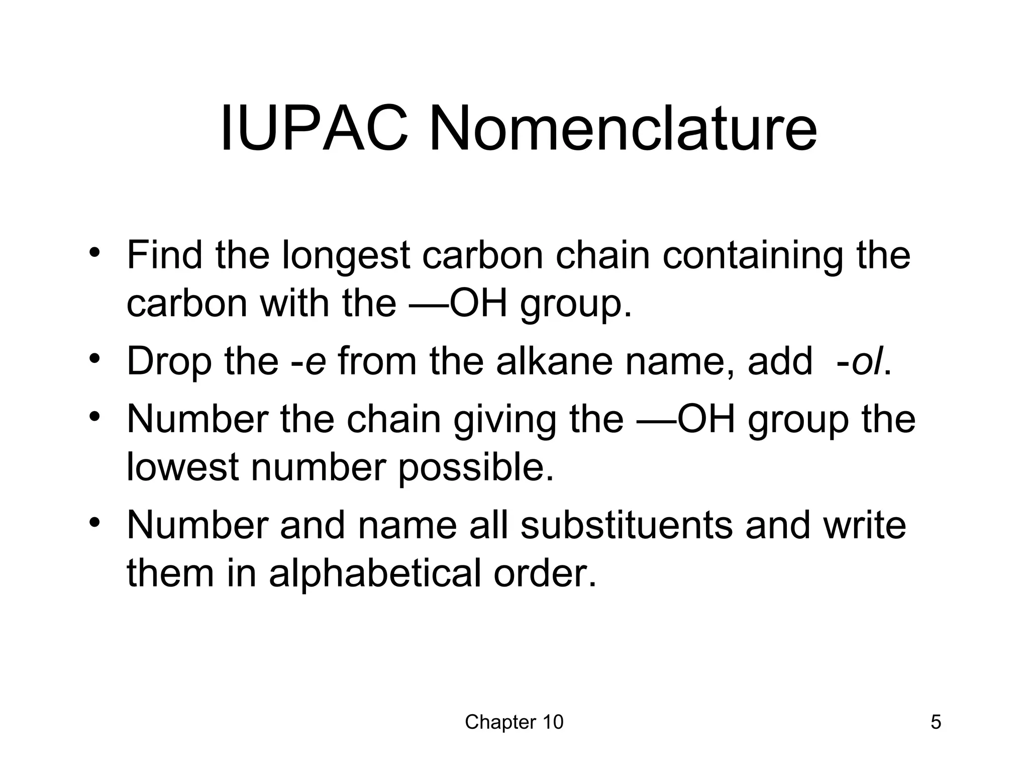 Chapter 10 5
IUPAC Nomenclature
• Find the longest carbon chain containing the
carbon with the —OH group.
• Drop the -e from the alkane name, add -ol.
• Number the chain giving the —OH group the
lowest number possible.
• Number and name all substituents and write
them in alphabetical order.
 
