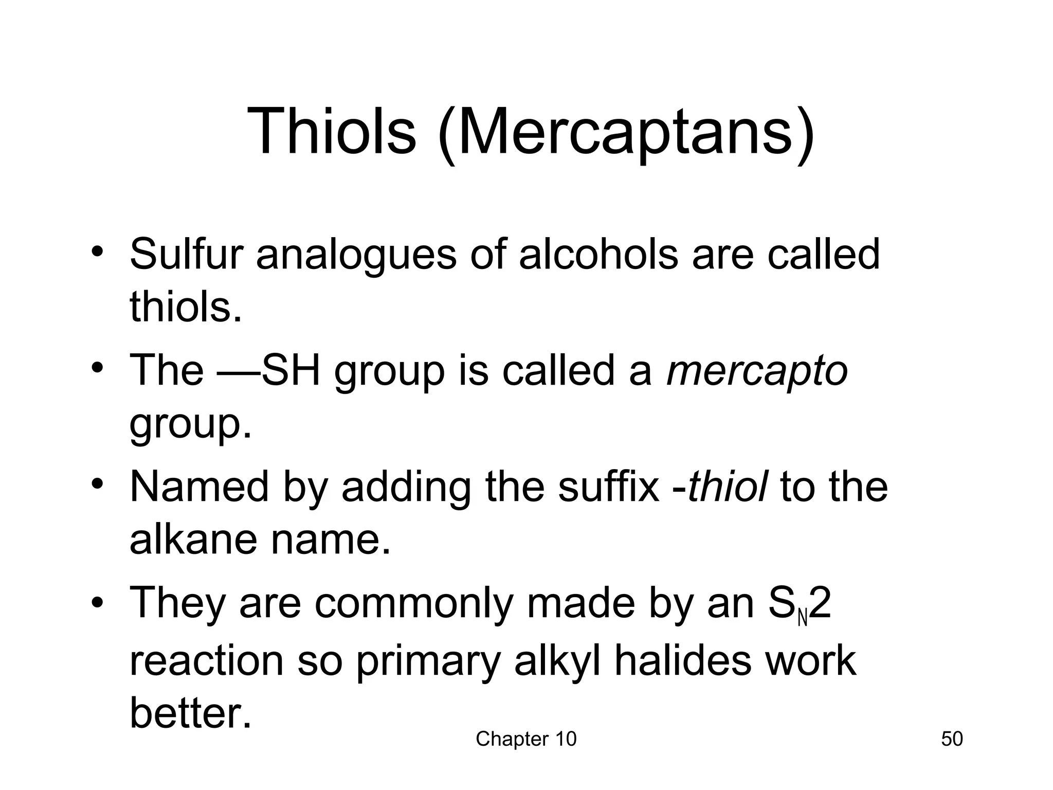 Chapter 10 50
Thiols (Mercaptans)
• Sulfur analogues of alcohols are called
thiols.
• The —SH group is called a mercapto
group.
• Named by adding the suffix -thiol to the
alkane name.
• They are commonly made by an SN2
reaction so primary alkyl halides work
better.
 