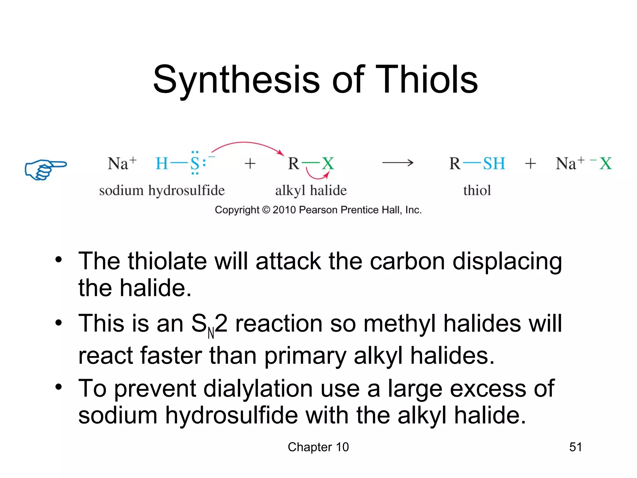 Chapter 10 51
Synthesis of Thiols
• The thiolate will attack the carbon displacing
the halide.
• This is an SN2 reaction so methyl halides will
react faster than primary alkyl halides.
• To prevent dialylation use a large excess of
sodium hydrosulfide with the alkyl halide.
 