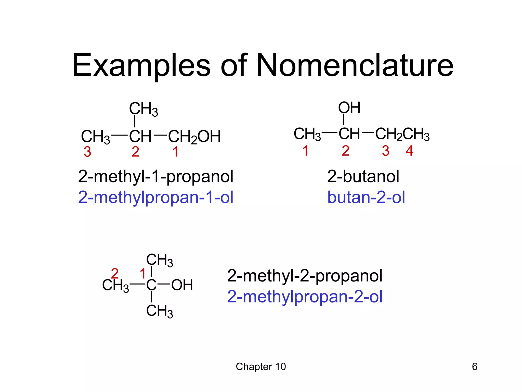 Chapter 10 6
Examples of Nomenclature
2-methyl-1-propanol
2-methylpropan-1-ol
2-methyl-2-propanol
2-methylpropan-2-ol
2-butanol
butan-2-ol
CH3 C
CH3
CH3
OH
CH3 CH
CH3
CH2OH CH3 CH
OH
CH2CH3
3 2 1 1 2 3 4
2 1
 