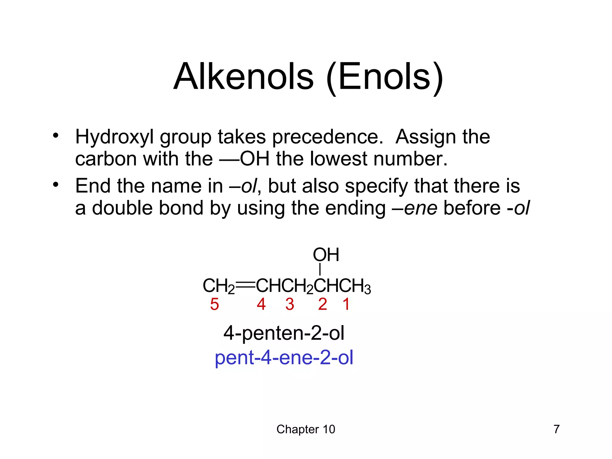 Chapter 10 7
Alkenols (Enols)
• Hydroxyl group takes precedence. Assign the
carbon with the —OH the lowest number.
• End the name in –ol, but also specify that there is
a double bond by using the ending –ene before -ol
4-penten-2-ol
pent-4-ene-2-ol
CH2 CHCH2CHCH3
OH
5 4 3 2 1
 