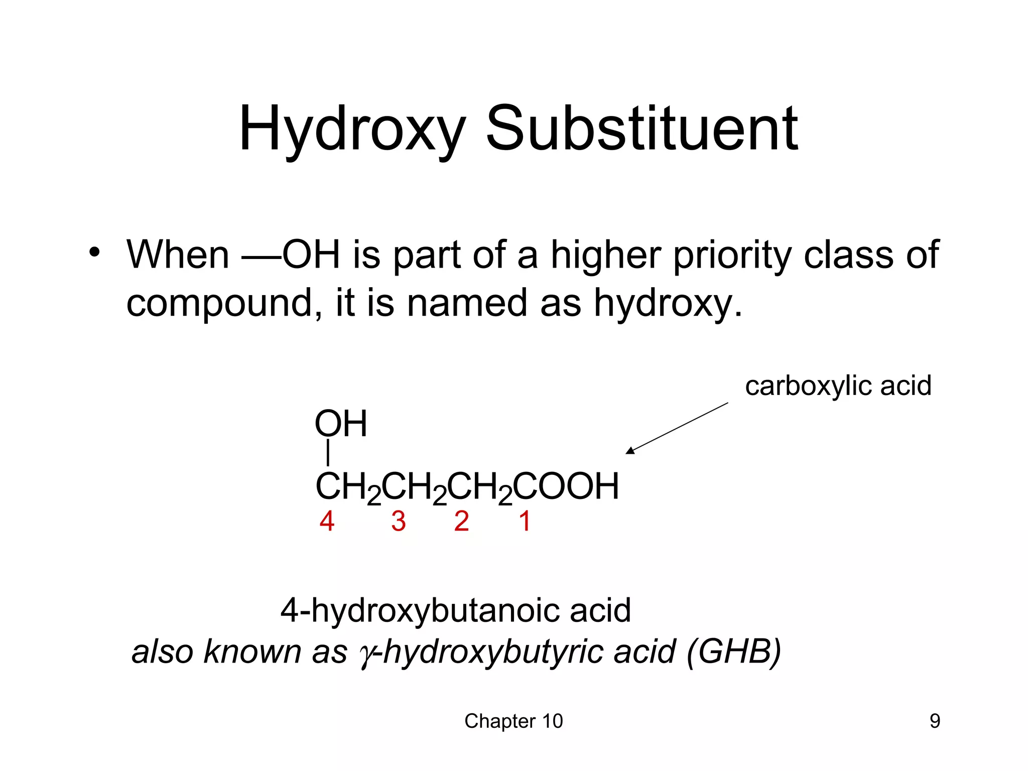 Chapter 10 9
Hydroxy Substituent
• When —OH is part of a higher priority class of
compound, it is named as hydroxy.
4-hydroxybutanoic acid
also known as γ-hydroxybutyric acid (GHB)
CH2CH2CH2COOH
OH
carboxylic acid
4 3 2 1
 