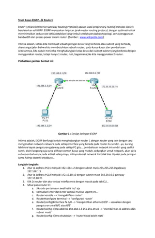 Studi Kasus EIGRP…(2 Router)

EIGRP (Enhanced Interior Gateway Routing Protocol) adalah Cisco proprietary routing protocol loosely
berdasarkan asli IGRP. EIGRP merupakan lanjutan jarak-vector routing protocol, dengan optimasi untuk
meminimalkan kedua rute ketidakstabilan yang timbul setelah perubahan topologi, serta penggunaan
bandwidth dan proses power dalam router. [Sumber : www.wikipedia.com]

Intinya adalah, ketika kita membuat sebuah jaringan kelas yang berbeda atau subnet yang berbeda,
akan sangat jelas bahwa kita membutuhkan sebuah router, pada kasus-kasus dan pembahasan
sebelumnya, kita sudah mencoba menghubungkan kelas-kelas dan subnet-subnet yang berbeda dengan
menggunakan router, tetapi hanya 1 router, nah, bagaimana jika kita menggunakan 2 router.

Perhatikan gambar berikut ini :




                                  Gambar 1 : Design Jaringan EIGRP

Intinya adalah, EIGRP berfungsi untuk menghubungkan router 1 dengan router yang lain dengan cara
mengenalkan network-network pada setiap interface yang berada pada router itu sendiri…ya, kurang
lebihnya kayak pengaturan gateway pada setiap PC gitu….pembahasan network ini sendiri yang sedikit
rumit, disini langsung saja saya pilihkan contoh kasus yang mudah, sedangkan untuk network, akan saya
coba membahasnya pada artikel selanjutnya, intinya alamat network itu tidak bias dipakai pada jaringan
sama halnya seperti broadcast…

Langkah-langkah :
   1. Atur ip address PC01 menjadi 192.168.1.2 dengan subnet mask 255.255.255.0 gateway
       192.168.1.3
   2. Atur ip address PC02 menjadi 172.10.10.10 dengan subnet mask 255.255.0.0 gateway
       172.10.10.20
   3. Klik 2x router dan atur setiap interfacenya dengan masuk pada tab CLI…
   4. Misal pada router 0 :
           a. Jika ada pertanyaan awal ketik ‘no’ aja
           b. Kemudian Enter dan Enter sampai muncul seperti ini…
           c. Router>enable --> ‘mengaktifkan router’
           d. Router#configure terminal --> ‘configurasi router’
           e. Router(config)#interface fa 0/0 --> ‘mengaktifkan ethernet 0/0’ – sesuaikan dengan
               pengaturan awal 0/0 atau 0/1’
           f. Router(config-if)#ip address 192.168.1.3 255.255.255.0 --> ‘memberikan ip address dan
               subnet mask’
           g. Router(config-if)#no shutdown --> ‘router tidak boleh mati’
 