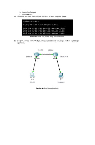 h. Router(config)#exit
        i. Router#write
10. Kalo sudah, sekarang coba kita ping dari pc01 ke pc02…langsung aja ya…




                      Gambar 3 : nah, kan, sudah reply…alhamdulillah…

11. Oke guys, semoga bermanfaat ya…selanjutnya coba studi kasus lagi…buatkan saya design
    seperti ini…




                              Gambar 4 : Studi Kasus lagi-lagi…
 