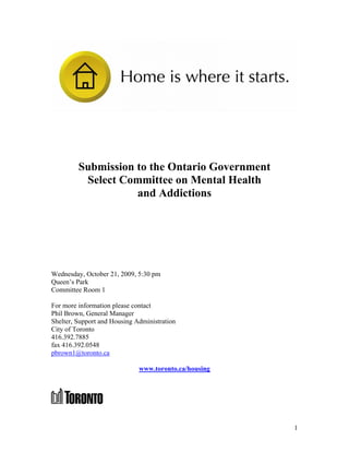 Submission to the Ontario Government
          Select Committee on Mental Health
                    and Addictions




Wednesday, October 21, 2009, 5:30 pm
Queen’s Park
Committee Room 1

For more information please contact
Phil Brown, General Manager
Shelter, Support and Housing Administration
City of Toronto
416.392.7885
fax 416.392.0548
pbrown1@toronto.ca

                              www.toronto.ca/housing




                                                       1
 