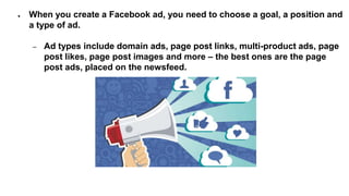 ● When you create a Facebook ad, you need to choose a goal, a position and
a type of ad.
– Ad types include domain ads, page post links, multi-product ads, page
post likes, page post images and more – the best ones are the page
post ads, placed on the newsfeed.
 