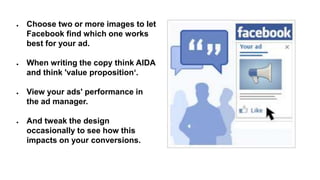 ● Choose two or more images to let
Facebook find which one works
best for your ad.
● When writing the copy think AIDA
and think 'value proposition‘.
● View your ads' performance in
the ad manager.
● And tweak the design
occasionally to see how this
impacts on your conversions.
 