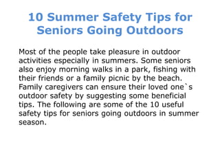 10 Summer Safety Tips for
Seniors Going Outdoors
Most of the people take pleasure in outdoor
activities especially in summers. Some seniors
also enjoy morning walks in a park, fishing with
their friends or a family picnic by the beach.
Family caregivers can ensure their loved one`s
outdoor safety by suggesting some beneficial
tips. The following are some of the 10 useful
safety tips for seniors going outdoors in summer
season.
 