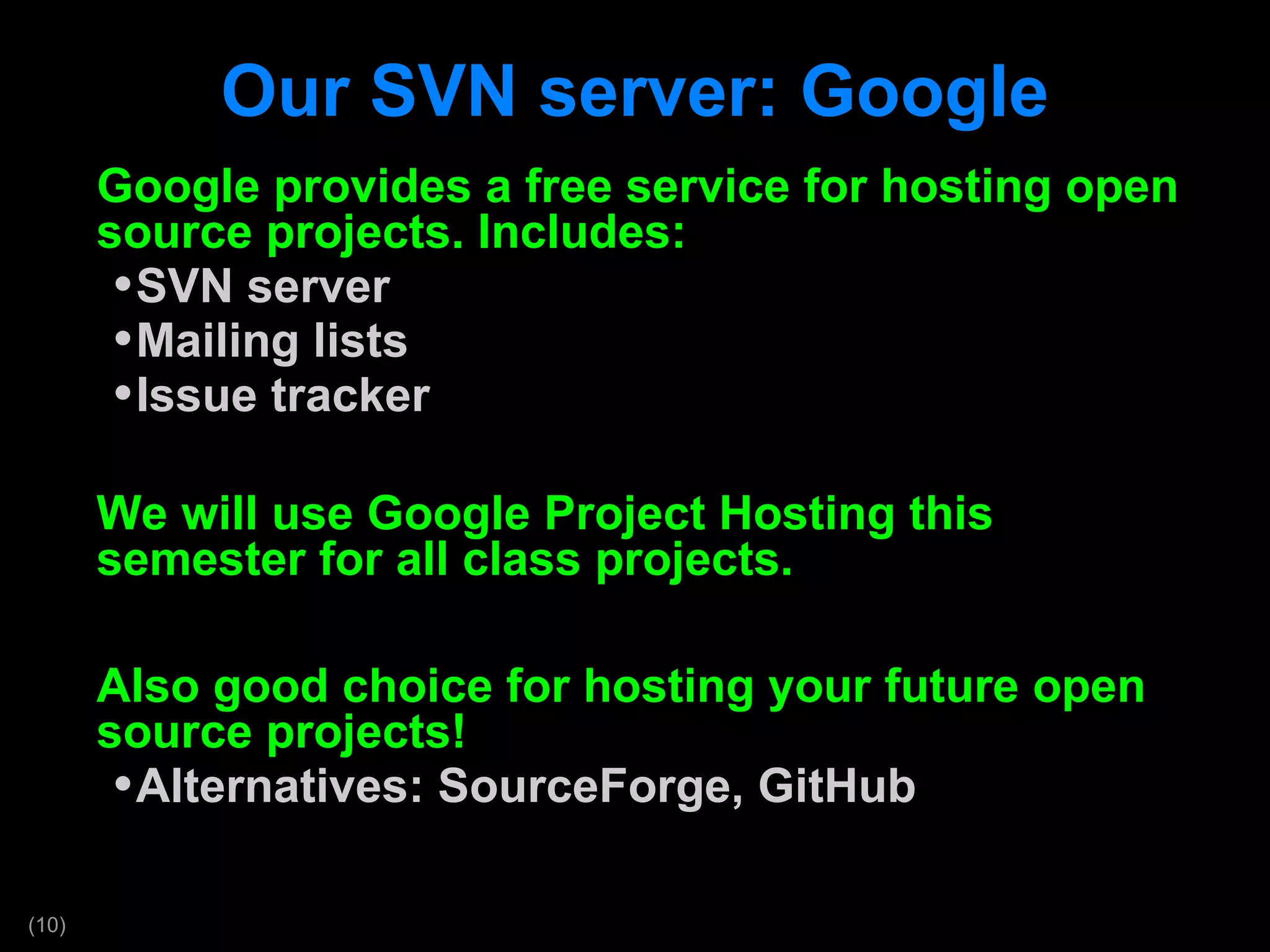 Our SVN server: Google Google provides a free service for hosting open source projects. Includes: SVN server Mailing lists Issue tracker We will use Google Project Hosting this semester for all class projects. Also good choice for hosting your future open source projects! Alternatives: SourceForge, GitHub 