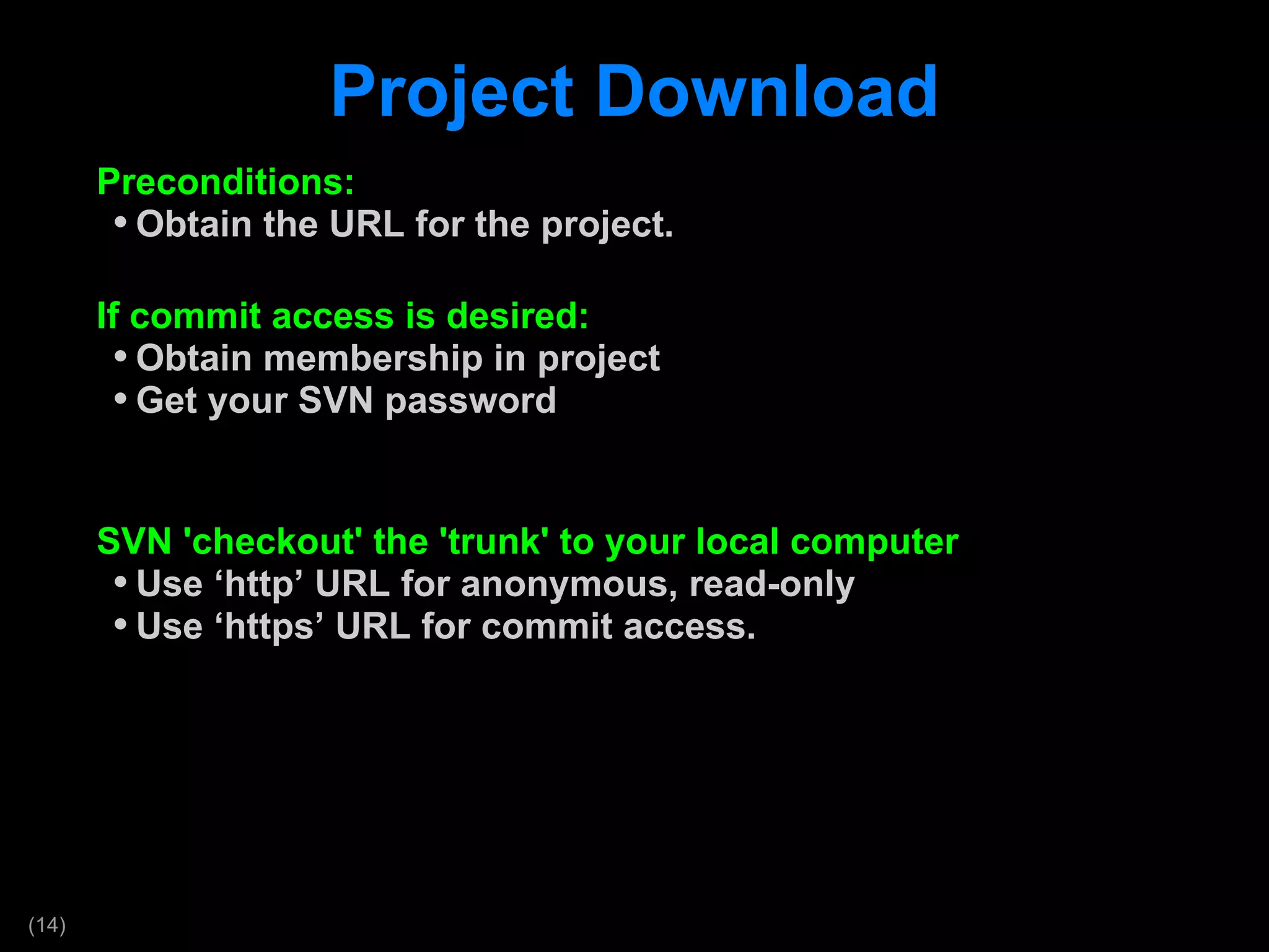 Project Download Preconditions: Obtain the URL for the project. If commit access is desired: Obtain membership in project Get your SVN password SVN 'checkout' the 'trunk' to your local computer Use  ‘http’ URL for anonymous, read-only Use  ‘https’ URL for commit access. 