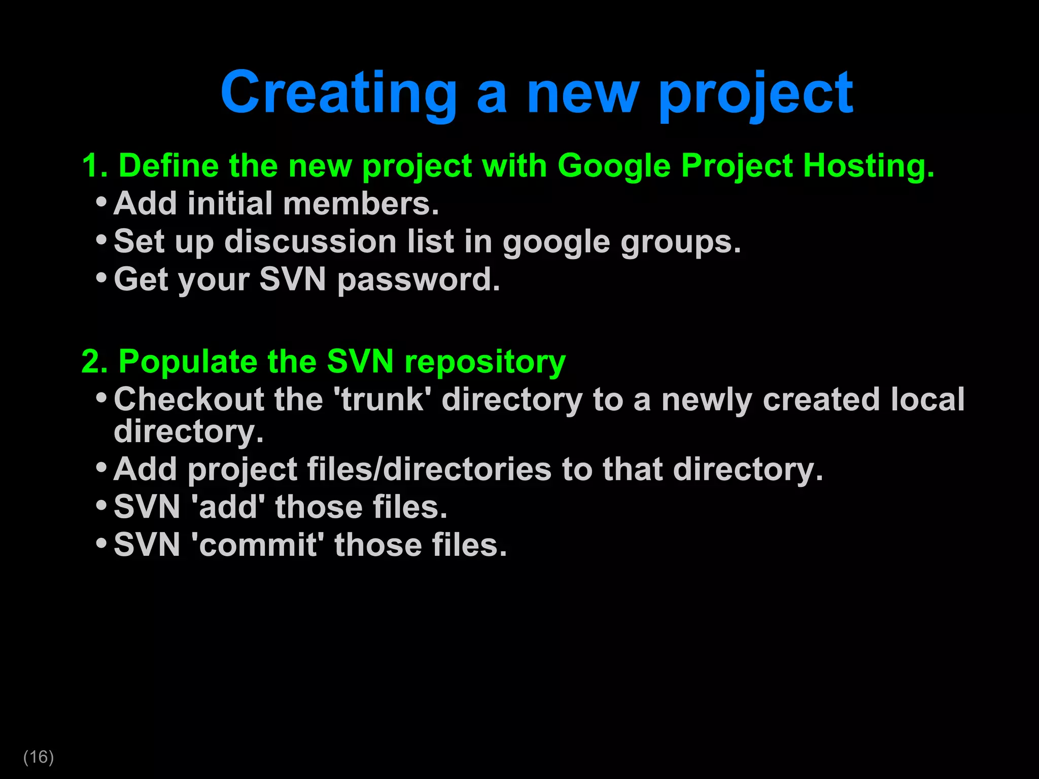 Creating a new project 1. Define the new project with Google Project Hosting. Add initial members. Set up discussion list in google groups. Get your SVN password. 2. Populate the SVN repository Checkout the 'trunk' directory to a newly created local directory. Add project files/directories to that directory. SVN 'add' those files. SVN 'commit' those files.  