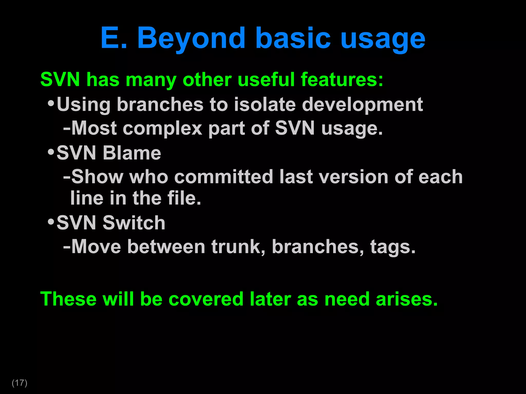 E. Beyond basic usage SVN has many other useful features: Using branches to isolate development Most complex part of SVN usage.  SVN Blame Show who committed last version of each line in the file. SVN Switch Move between trunk, branches, tags. These will be covered later as need arises. 