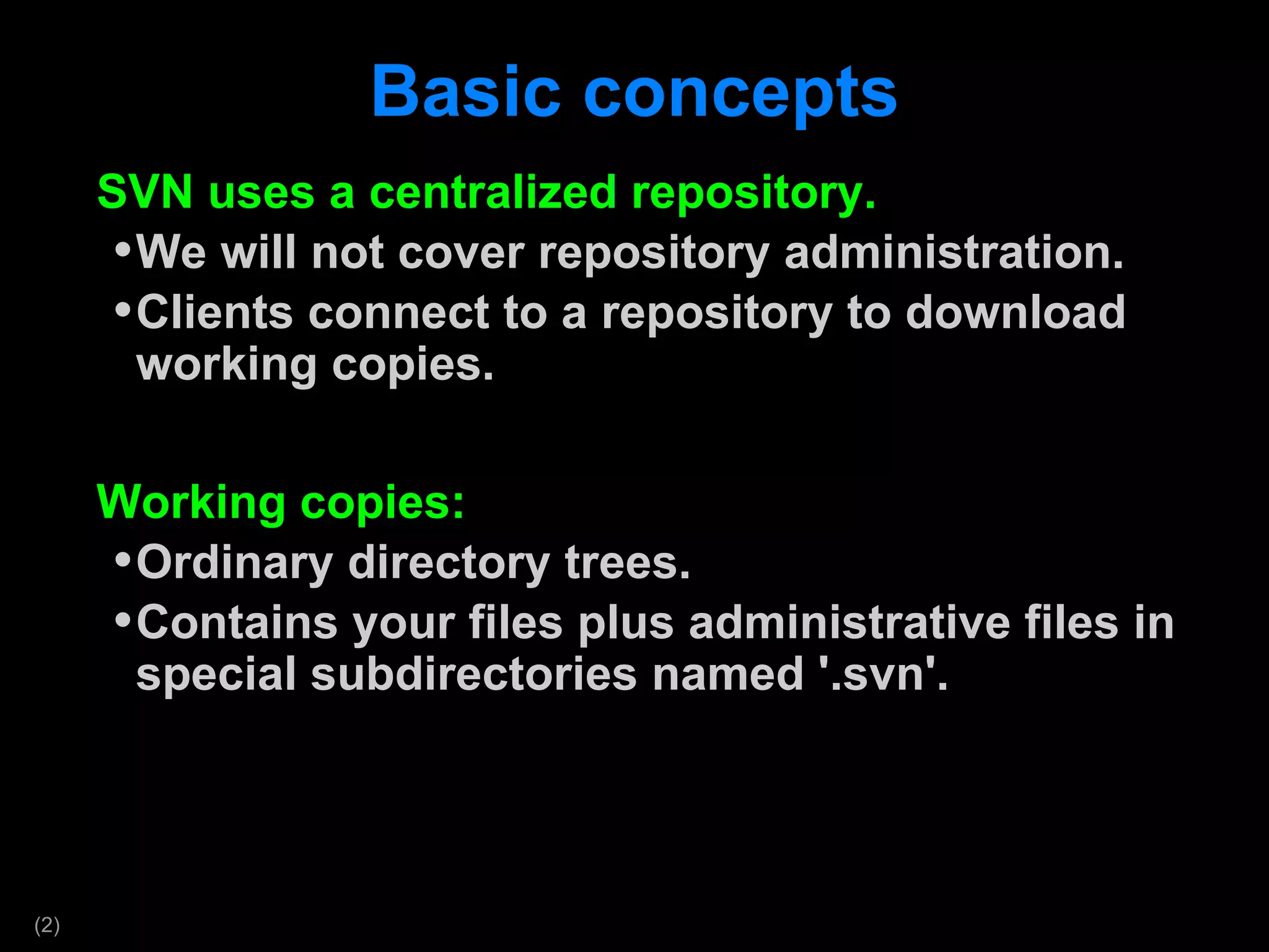 Basic concepts SVN uses a centralized repository. We will not cover repository administration. Clients connect to a repository to download working copies.  Working copies: Ordinary directory trees. Contains your files plus administrative files in special subdirectories named '.svn'. 