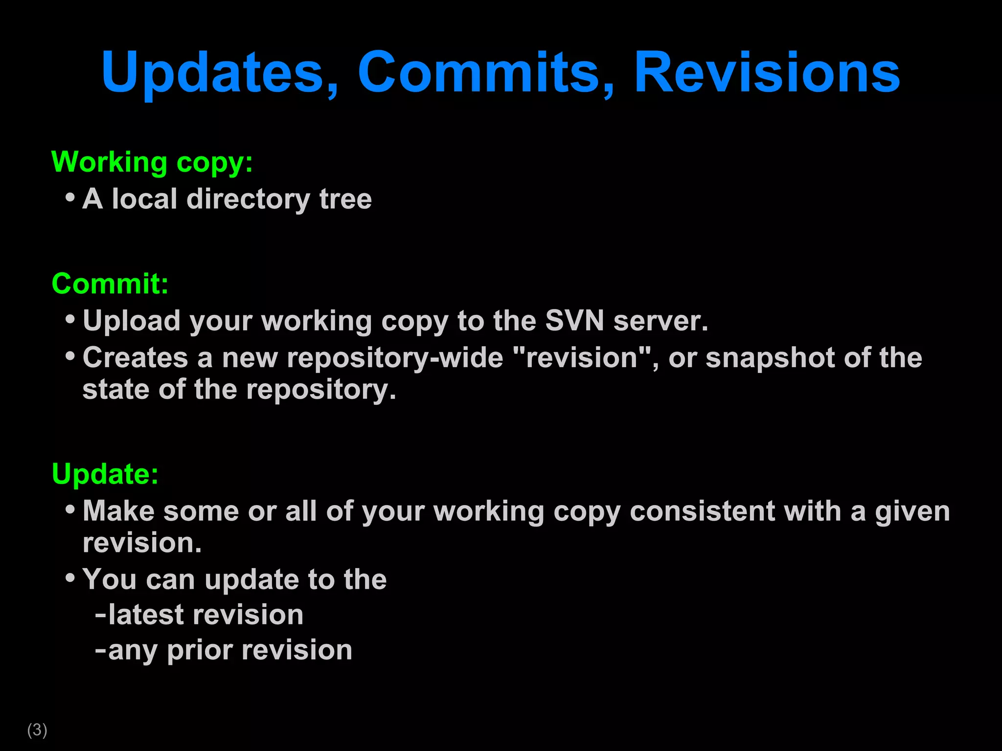 Updates, Commits, Revisions Working copy: A local directory tree  Commit: Upload your working copy to the SVN server. Creates a new repository-wide &quot;revision&quot;, or snapshot of the state of the repository. Update: Make some or all of your working copy consistent with a given revision.  You can update to the  latest revision any prior revision 