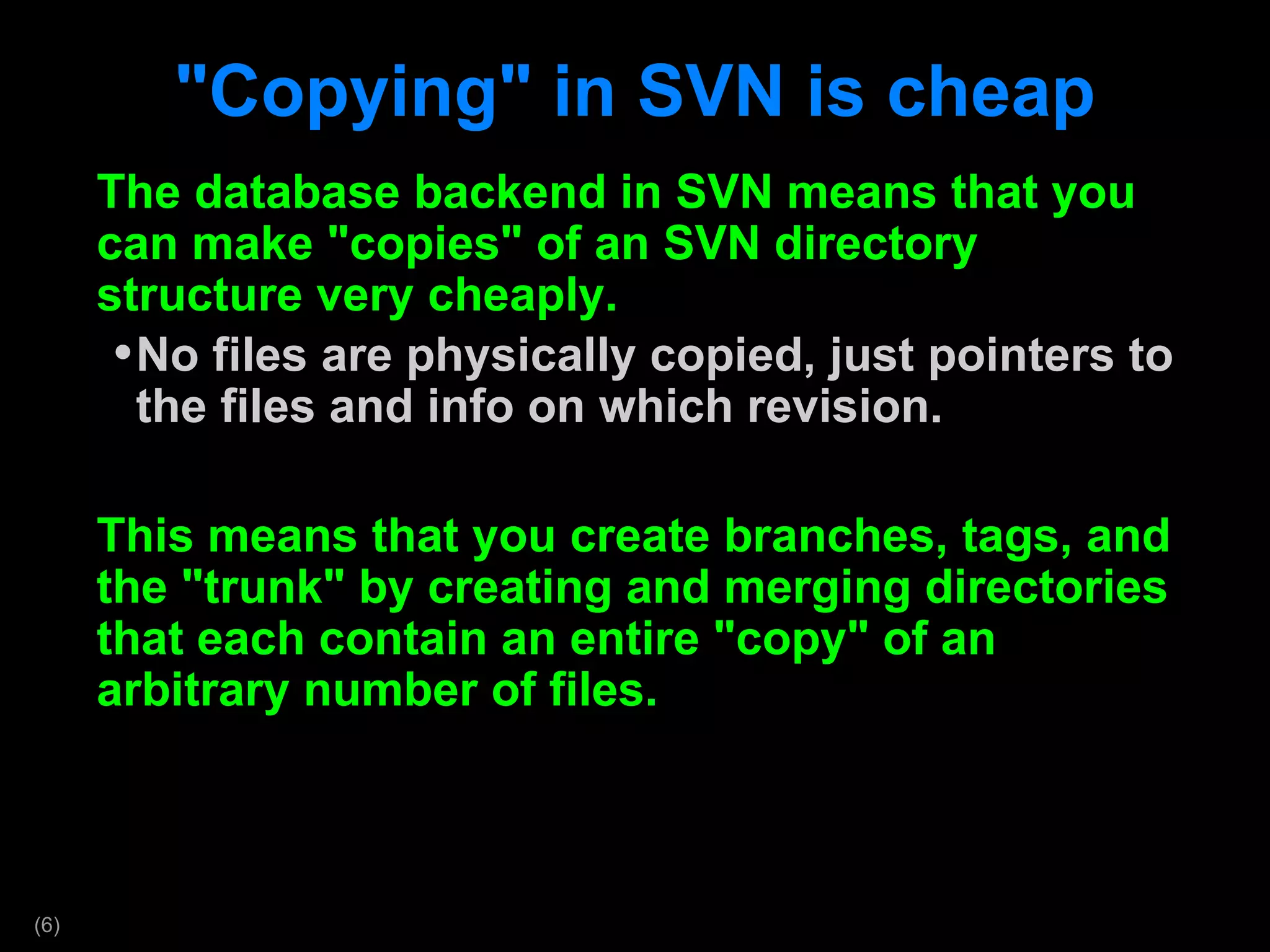&quot;Copying&quot; in SVN is cheap The database backend in SVN means that you can make &quot;copies&quot; of an SVN directory structure very cheaply. No files are physically copied, just pointers to the files and info on which revision. This means that you create branches, tags, and the &quot;trunk&quot; by creating and merging directories that each contain an entire &quot;copy&quot; of an arbitrary number of files.  