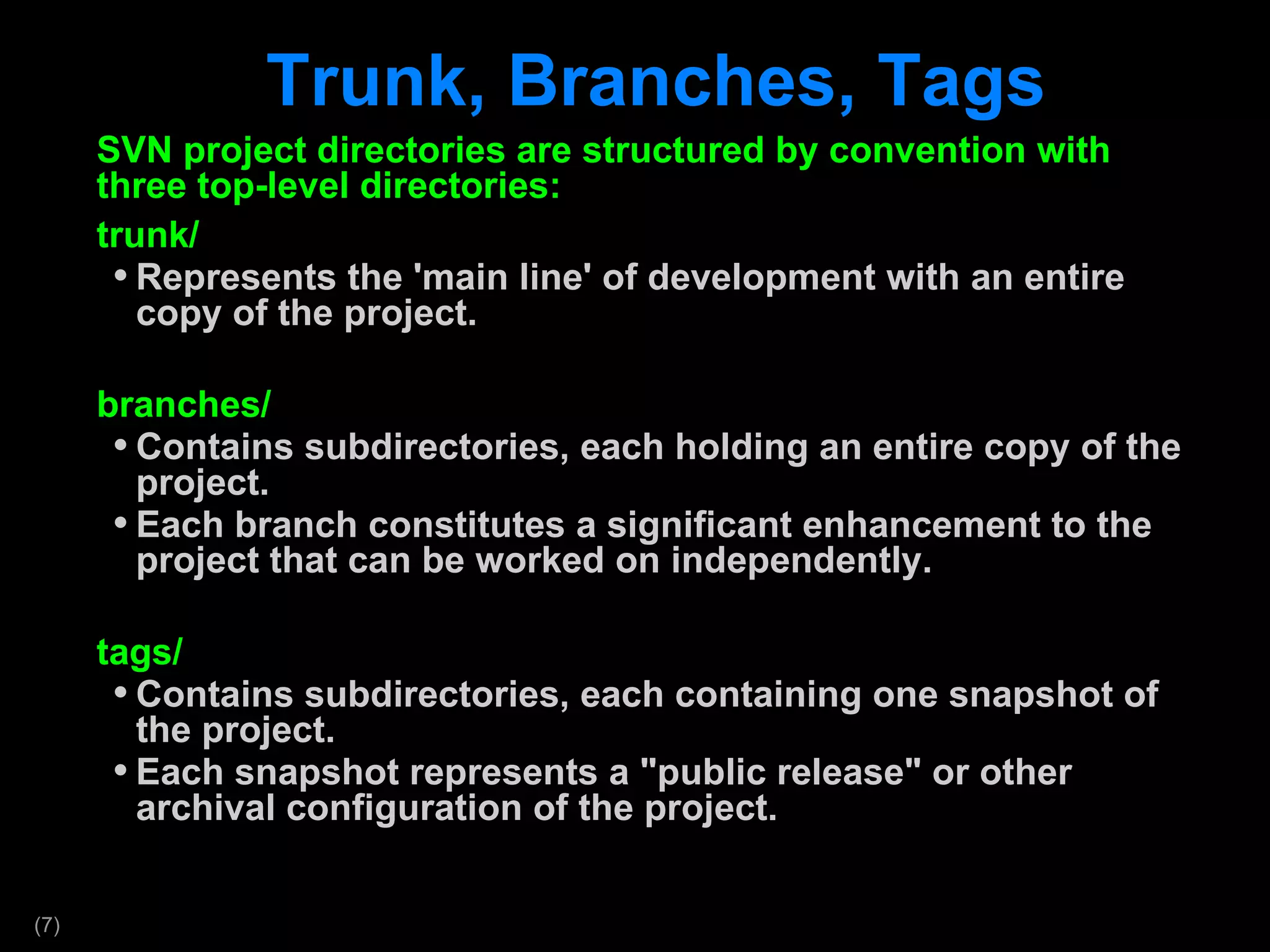 Trunk, Branches, Tags SVN project directories are structured by convention with three top-level directories: trunk/ Represents the 'main line' of development with an entire copy of the project. branches/ Contains subdirectories, each holding an entire copy of the project.  Each branch constitutes a significant enhancement to the project that can be worked on independently. tags/ Contains subdirectories, each containing one snapshot of the project. Each snapshot represents a &quot;public release&quot; or other archival configuration of the project. 