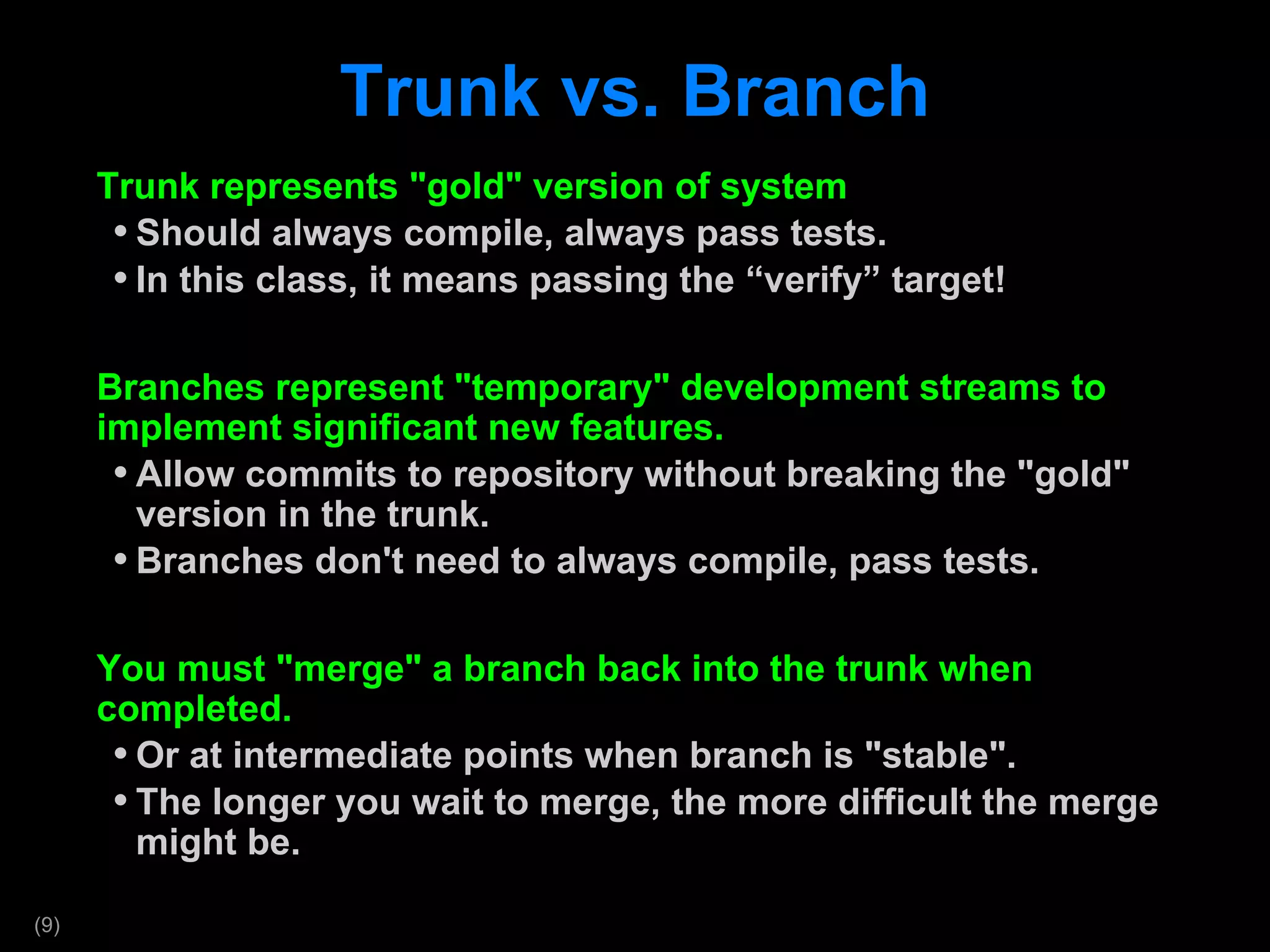 Trunk vs. Branch Trunk represents &quot;gold&quot; version of system Should always compile, always pass tests. In this class, it means passing the  “verify” target! Branches represent &quot;temporary&quot; development streams to implement significant new features. Allow commits to repository without breaking the &quot;gold&quot; version in the trunk. Branches don't need to always compile, pass tests. You must &quot;merge&quot; a branch back into the trunk when completed.  Or at intermediate points when branch is &quot;stable&quot;. The longer you wait to merge, the more difficult the merge might be. 