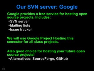 Our SVN server: Google Google provides a free service for hosting open source projects. Includes: SVN server Mailing lists Issue tracker We will use Google Project Hosting this semester for all class projects. Also good choice for hosting your future open source projects! Alternatives: SourceForge, GitHub 