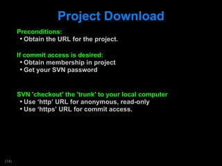 Project Download Preconditions: Obtain the URL for the project. If commit access is desired: Obtain membership in project Get your SVN password SVN 'checkout' the 'trunk' to your local computer Use  ‘http’ URL for anonymous, read-only Use  ‘https’ URL for commit access. 