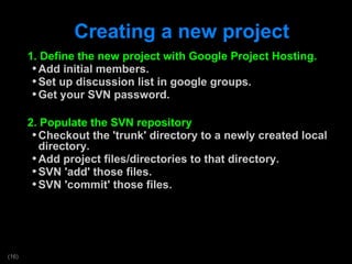 Creating a new project 1. Define the new project with Google Project Hosting. Add initial members. Set up discussion list in google groups. Get your SVN password. 2. Populate the SVN repository Checkout the 'trunk' directory to a newly created local directory. Add project files/directories to that directory. SVN 'add' those files. SVN 'commit' those files.  