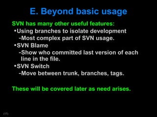 E. Beyond basic usage SVN has many other useful features: Using branches to isolate development Most complex part of SVN usage.  SVN Blame Show who committed last version of each line in the file. SVN Switch Move between trunk, branches, tags. These will be covered later as need arises. 