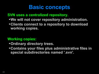 Basic concepts SVN uses a centralized repository. We will not cover repository administration. Clients connect to a repository to download working copies.  Working copies: Ordinary directory trees. Contains your files plus administrative files in special subdirectories named '.svn'. 