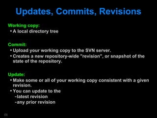 Updates, Commits, Revisions Working copy: A local directory tree  Commit: Upload your working copy to the SVN server. Creates a new repository-wide &quot;revision&quot;, or snapshot of the state of the repository. Update: Make some or all of your working copy consistent with a given revision.  You can update to the  latest revision any prior revision 
