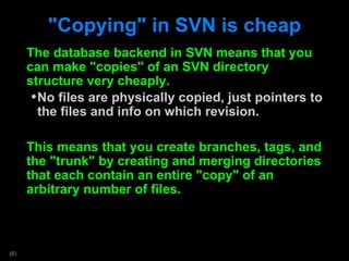 &quot;Copying&quot; in SVN is cheap The database backend in SVN means that you can make &quot;copies&quot; of an SVN directory structure very cheaply. No files are physically copied, just pointers to the files and info on which revision. This means that you create branches, tags, and the &quot;trunk&quot; by creating and merging directories that each contain an entire &quot;copy&quot; of an arbitrary number of files.  