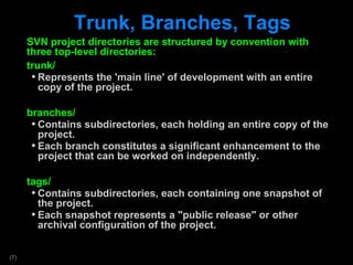 Trunk, Branches, Tags SVN project directories are structured by convention with three top-level directories: trunk/ Represents the 'main line' of development with an entire copy of the project. branches/ Contains subdirectories, each holding an entire copy of the project.  Each branch constitutes a significant enhancement to the project that can be worked on independently. tags/ Contains subdirectories, each containing one snapshot of the project. Each snapshot represents a &quot;public release&quot; or other archival configuration of the project. 