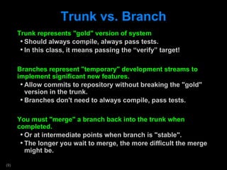 Trunk vs. Branch Trunk represents &quot;gold&quot; version of system Should always compile, always pass tests. In this class, it means passing the  “verify” target! Branches represent &quot;temporary&quot; development streams to implement significant new features. Allow commits to repository without breaking the &quot;gold&quot; version in the trunk. Branches don't need to always compile, pass tests. You must &quot;merge&quot; a branch back into the trunk when completed.  Or at intermediate points when branch is &quot;stable&quot;. The longer you wait to merge, the more difficult the merge might be. 