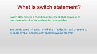Switch statement is a conditional statement, that allows us to
execute one block of code when the case matches.
What is switch statement?
You can do same thing with the if else if ladder. But switch seems to
be more simple. And does not complex overall program.
 