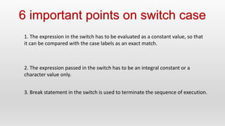 6 important points on switch case
1. The expression in the switch has to be evaluated as a constant value, so that
it can be compared with the case labels as an exact match.
2. The expression passed in the switch has to be an integral constant or a
character value only.
3. Break statement in the switch is used to terminate the sequence of execution.
 