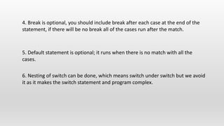 5. Default statement is optional; it runs when there is no match with all the
cases.
4. Break is optional, you should include break after each case at the end of the
statement, if there will be no break all of the cases run after the match.
6. Nesting of switch can be done, which means switch under switch but we avoid
it as it makes the switch statement and program complex.
 
