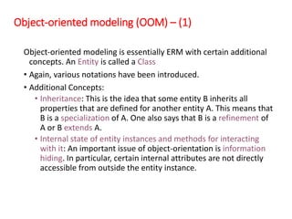 Object-oriented modeling (OOM) – (1)
Object-oriented modeling is essentially ERM with certain additional
concepts. An Entity is called a Class
• Again, various notations have been introduced.
• Additional Concepts:
• Inheritance: This is the idea that some entity B inherits all
properties that are defined for another entity A. This means that
B is a specialization of A. One also says that B is a refinement of
A or B extends A.
• Internal state of entity instances and methods for interacting
with it: An important issue of object-orientation is information
hiding. In particular, certain internal attributes are not directly
accessible from outside the entity instance.
 