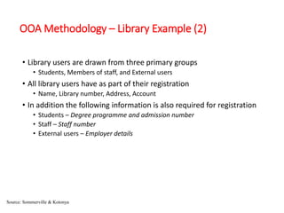 OOA Methodology – Library Example (2)
• Library users are drawn from three primary groups
• Students, Members of staff, and External users
• All library users have as part of their registration
• Name, Library number, Address, Account
• In addition the following information is also required for registration
• Students – Degree programme and admission number
• Staff – Staff number
• External users – Employer details
Source: Sommerville & Kotonya
 