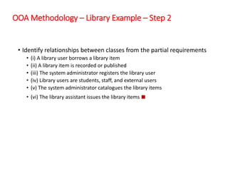 OOA Methodology – Library Example – Step 2
• Identify relationships between classes from the partial requirements
• (i) A library user borrows a library item
• (ii) A library item is recorded or published
• (iii) The system administrator registers the library user
• (iv) Library users are students, staff, and external users
• (v) The system administrator catalogues the library items
• (vi) The library assistant issues the library items ■
 