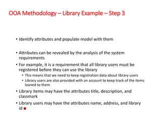 OOA Methodology – Library Example – Step 3
• Identify attributes and populate model with them
• Attributes can be revealed by the analysis of the system
requirements
• For example, it is a requirement that all library users must be
registered before they can use the library
• This means that we need to keep registration data about library users
• Library users are also provided with an account to keep track of the items
loaned to them
• Library items may have the attributes title, description, and
classmark
• Library users may have the attributes name, address, and library
id ■
 