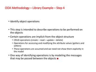 OOA Methodology – Library Example – Step 4
• Identify object operations
• This step is intended to describe operations to be performed on
the objects
• Certain operations are implicit from the object structure
• CRUD operations (create – read – update – delete)
• Operations for accessing and modifying the attribute values (getters and
setters)
• These operations are assumed and we need not show them explicitly in
the model
• One way of identifying operations is by modeling the messages
that may be passed between the objects ■
 