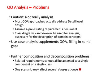 OO Analysis – Problems
•Caution: Not really analysis
• Most OOA approaches actually address Detail level
design
• Assume a pre-existing requirements document
• Class diagrams can however be used for analysis,
especially for the description of domain concepts
•Use case analysis supplements OOA, filling in some
gaps
•Further composition and decomposition problems
• Related requirements cannot all be assigned to a single
component or a single class
• One scenario may affect several classes at once ■
 