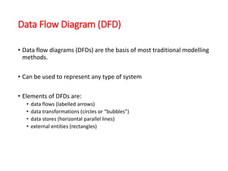 Data Flow Diagram (DFD)
• Data flow diagrams (DFDs) are the basis of most traditional modelling
methods.
• Can be used to represent any type of system
• Elements of DFDs are:
• data flows (labelled arrows)
• data transformations (circles or “bubbles”)
• data stores (horizontal parallel lines)
• external entities (rectangles)
 