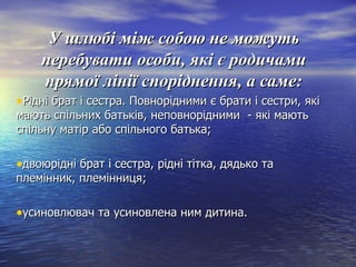У шлюбі між собою не можутьУ шлюбі між собою не можуть
перебувати особи, які є родичамиперебувати особи, які є родичами
прямої лінії споріднення, а саме:прямої лінії споріднення, а саме:
•Рідні брат і сестра. Повнорідними є брати і сестри, якіРідні брат і сестра. Повнорідними є брати і сестри, які
мають спільних батьків, неповнорідними - які маютьмають спільних батьків, неповнорідними - які мають
спільну матір або спільного батька;спільну матір або спільного батька;
•двоюрідні брат і сестра, рідні тітка, дядько тадвоюрідні брат і сестра, рідні тітка, дядько та
племінник, племінниця;племінник, племінниця;
•усиновлювач та усиновлена ним дитина.усиновлювач та усиновлена ним дитина.
 