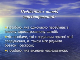 Недійсним є шлюб,Недійсним є шлюб,
зареєстрований:зареєстрований:
•з особою, яка одночасно перебуває вз особою, яка одночасно перебуває в
іншому зареєстрованому шлюбі;іншому зареєстрованому шлюбі;
•між особами, які є родичами прямої лініїміж особами, які є родичами прямої лінії
споріднення, а також між ріднимиспоріднення, а також між рідними
братом і сестрою;братом і сестрою;
•з особою, яка визнана недієздатною.з особою, яка визнана недієздатною.
 