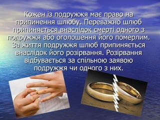 Кожен із подружжя має право наКожен із подружжя має право на
припинення шлюбу. Переважно шлюбприпинення шлюбу. Переважно шлюб
припиняється внаслідок смерті одного зприпиняється внаслідок смерті одного з
подружжя або оголошення його померлим.подружжя або оголошення його померлим.
За життя подружжя шлюб припиняєтьсяЗа життя подружжя шлюб припиняється
внаслідок його розірвання. Розірваннявнаслідок його розірвання. Розірвання
відбувається за спільною заявоювідбувається за спільною заявою
подружжя чи одного з них.подружжя чи одного з них.
 