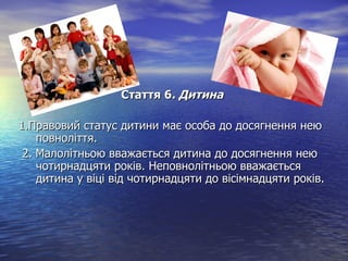 Стаття 6Стаття 6. Дитина. Дитина
1.Правовий статус дитини має особа до досягнення нею1.Правовий статус дитини має особа до досягнення нею
повноліття.повноліття.
2. Малолітньою вважається дитина до досягнення нею2. Малолітньою вважається дитина до досягнення нею
чотирнадцяти років. Неповнолітньою вважаєтьсячотирнадцяти років. Неповнолітньою вважається
дитина у віці від чотирнадцяти до вісімнадцяти років.дитина у віці від чотирнадцяти до вісімнадцяти років.
 