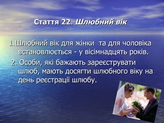 Стаття 22Стаття 22.. Шлюбний вікШлюбний вік
1.Шлюбний вік для жінки та для чоловіка1.Шлюбний вік для жінки та для чоловіка
встановлюється - у вісімнадцять років.встановлюється - у вісімнадцять років.
2. Особи, які бажають зареєструвати2. Особи, які бажають зареєструвати
шлюб, мають досягти шлюбного віку нашлюб, мають досягти шлюбного віку на
день реєстрації шлюбу.день реєстрації шлюбу.
 