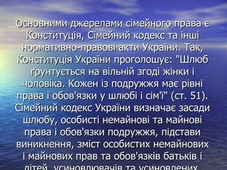 Основними джерелами сімейного права єОсновними джерелами сімейного права є
Конституція, Сімейний кодекс та іншіКонституція, Сімейний кодекс та інші
нормативно-правові акти України. Так,нормативно-правові акти України. Так,
Конституція України проголошує: "ШлюбКонституція України проголошує: "Шлюб
ґрунтується на вільній згоді жінки іґрунтується на вільній згоді жінки і
чоловіка. Кожен із подружжя має рівнічоловіка. Кожен із подружжя має рівні
права і обов'язки у шлюбі і сім'ї" (ст. 51).права і обов'язки у шлюбі і сім'ї" (ст. 51).
Сімейний кодекс України визначає засадиСімейний кодекс України визначає засади
шлюбу, особисті немайнові та майновішлюбу, особисті немайнові та майнові
права і обов'язки подружжя, підставиправа і обов'язки подружжя, підстави
виникнення, зміст особистих немайновихвиникнення, зміст особистих немайнових
і майнових прав та обов'язків батьків іі майнових прав та обов'язків батьків і
 