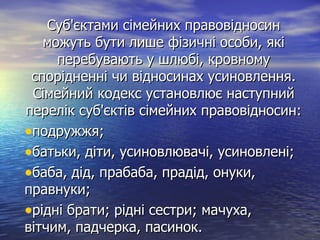 Суб'єктами сімейних правовідносинСуб'єктами сімейних правовідносин
можуть бути лише фізичні особи, якіможуть бути лише фізичні особи, які
перебувають у шлюбі, кровномуперебувають у шлюбі, кровному
спорідненні чи відносинах усиновлення.спорідненні чи відносинах усиновлення.
Сімейний кодекс установлює наступнийСімейний кодекс установлює наступний
перелік суб'єктів сімейних правовідносин:перелік суб'єктів сімейних правовідносин:
•подружжя;подружжя;
•батьки, діти, усиновлювачі, усиновлені;батьки, діти, усиновлювачі, усиновлені;
•баба, дід, прабаба, прадід, онуки,баба, дід, прабаба, прадід, онуки,
правнуки;правнуки;
•рідні брати; рідні сестри; мачуха,рідні брати; рідні сестри; мачуха,
вітчим, падчерка, пасинок.вітчим, падчерка, пасинок.
 