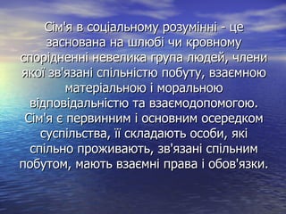 Сім'я в соціальному розумінні - цеСім'я в соціальному розумінні - це
заснована на шлюбі чи кровномузаснована на шлюбі чи кровному
спорідненні невелика група людей, члениспорідненні невелика група людей, члени
якої зв'язані спільністю побуту, взаємноюякої зв'язані спільністю побуту, взаємною
матеріальною і моральноюматеріальною і моральною
відповідальністю та взаємодопомогою.відповідальністю та взаємодопомогою.
Сім'я є первинним і основним осередкомСім'я є первинним і основним осередком
суспільства, її складають особи, якісуспільства, її складають особи, які
спільно проживають, зв'язані спільнимспільно проживають, зв'язані спільним
побутом, мають взаємні права і обов'язки.побутом, мають взаємні права і обов'язки.
 