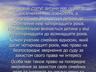 Правовий статус дитини має особа доПравовий статус дитини має особа до
досягнення нею повноліття, адосягнення нею повноліття, а
малолітньою вважається дитина домалолітньою вважається дитина до
досягнення нею чотирнадцяти років.досягнення нею чотирнадцяти років.
Неповнолітньою визнається дитина у віціНеповнолітньою визнається дитина у віці
від чотирнадцяти до вісімнадцяти років.від чотирнадцяти до вісімнадцяти років.
Кожен учасник сімейних відносин, якийКожен учасник сімейних відносин, який
досяг чотирнадцяті років, має право надосяг чотирнадцяті років, має право на
безпосереднє звернення до суду забезпосереднє звернення до суду за
захистом свого права чи інтересузахистом свого права чи інтересу
Особа має також право на попереднєОсоба має також право на попереднє
звернення за захистом своїх сімейнихзвернення за захистом своїх сімейних
 