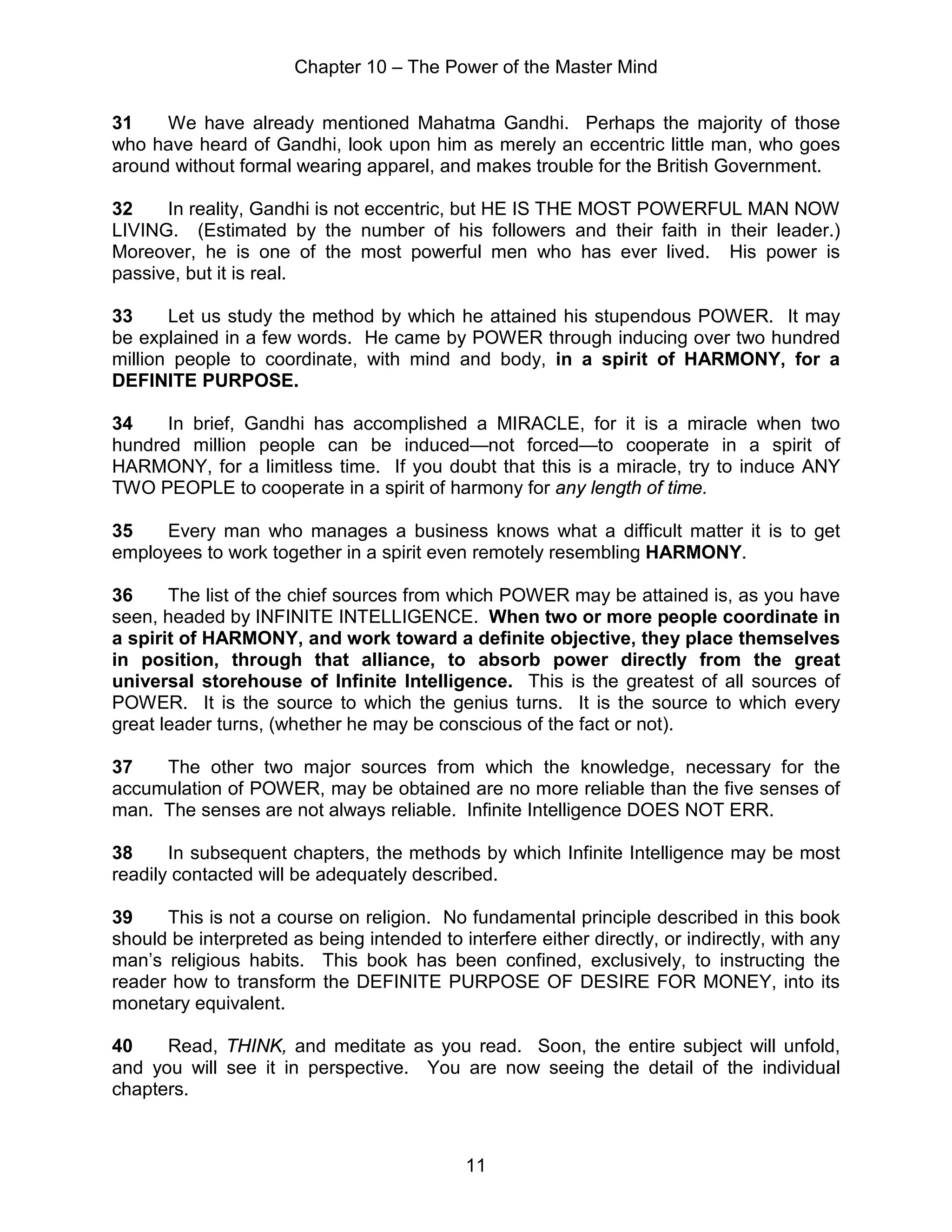 Chapter 10 – The Power of the Master Mind
11
31 We have already mentioned Mahatma Gandhi. Perhaps the majority of those
who have heard of Gandhi, look upon him as merely an eccentric little man, who goes
around without formal wearing apparel, and makes trouble for the British Government.
32 In reality, Gandhi is not eccentric, but HE IS THE MOST POWERFUL MAN NOW
LIVING. (Estimated by the number of his followers and their faith in their leader.)
Moreover, he is one of the most powerful men who has ever lived. His power is
passive, but it is real.
33 Let us study the method by which he attained his stupendous POWER. It may
be explained in a few words. He came by POWER through inducing over two hundred
million people to coordinate, with mind and body, in a spirit of HARMONY, for a
DEFINITE PURPOSE.
34 In brief, Gandhi has accomplished a MIRACLE, for it is a miracle when two
hundred million people can be induced—not forced—to cooperate in a spirit of
HARMONY, for a limitless time. If you doubt that this is a miracle, try to induce ANY
TWO PEOPLE to cooperate in a spirit of harmony for any length of time.
35 Every man who manages a business knows what a difficult matter it is to get
employees to work together in a spirit even remotely resembling HARMONY.
36 The list of the chief sources from which POWER may be attained is, as you have
seen, headed by INFINITE INTELLIGENCE. When two or more people coordinate in
a spirit of HARMONY, and work toward a definite objective, they place themselves
in position, through that alliance, to absorb power directly from the great
universal storehouse of Infinite Intelligence. This is the greatest of all sources of
POWER. It is the source to which the genius turns. It is the source to which every
great leader turns, (whether he may be conscious of the fact or not).
37 The other two major sources from which the knowledge, necessary for the
accumulation of POWER, may be obtained are no more reliable than the five senses of
man. The senses are not always reliable. Infinite Intelligence DOES NOT ERR.
38 In subsequent chapters, the methods by which Infinite Intelligence may be most
readily contacted will be adequately described.
39 This is not a course on religion. No fundamental principle described in this book
should be interpreted as being intended to interfere either directly, or indirectly, with any
man’s religious habits. This book has been confined, exclusively, to instructing the
reader how to transform the DEFINITE PURPOSE OF DESIRE FOR MONEY, into its
monetary equivalent.
40 Read, THINK, and meditate as you read. Soon, the entire subject will unfold,
and you will see it in perspective. You are now seeing the detail of the individual
chapters.
 